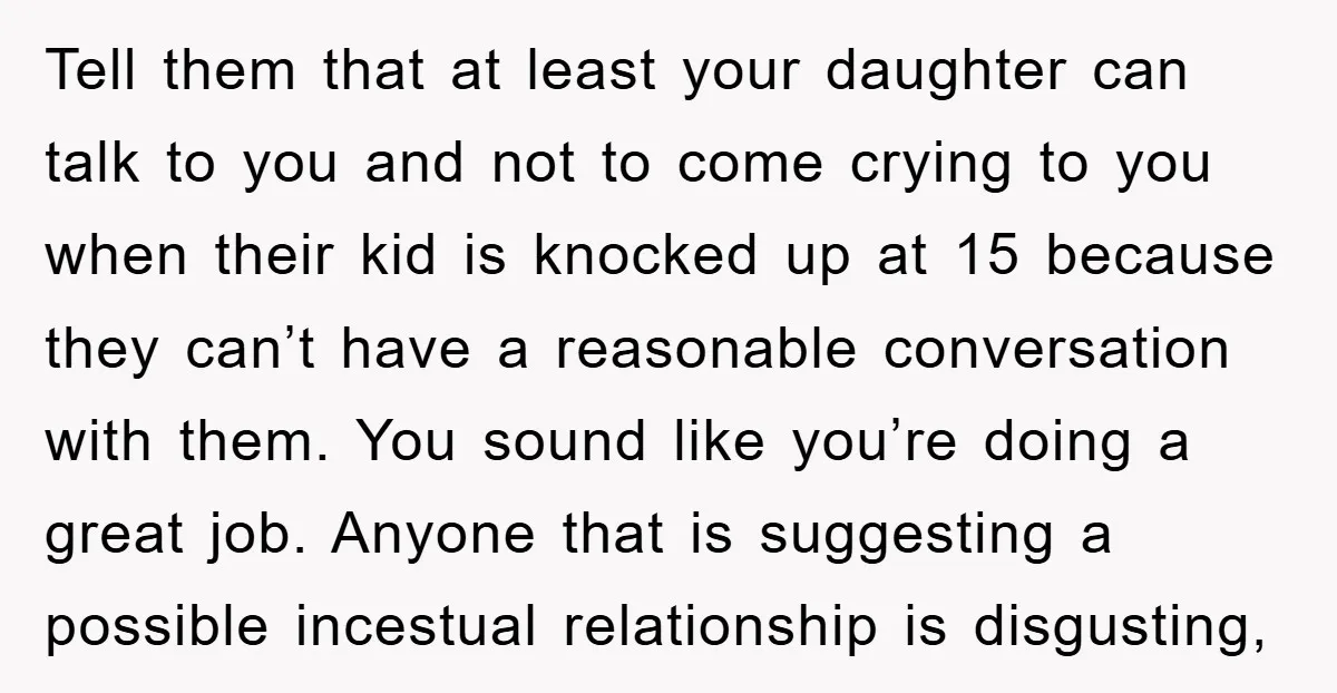 Tell them that at least your daughter can talk to you and not to come crying to you when their kid is knocked up at 15 because they can’t have...
