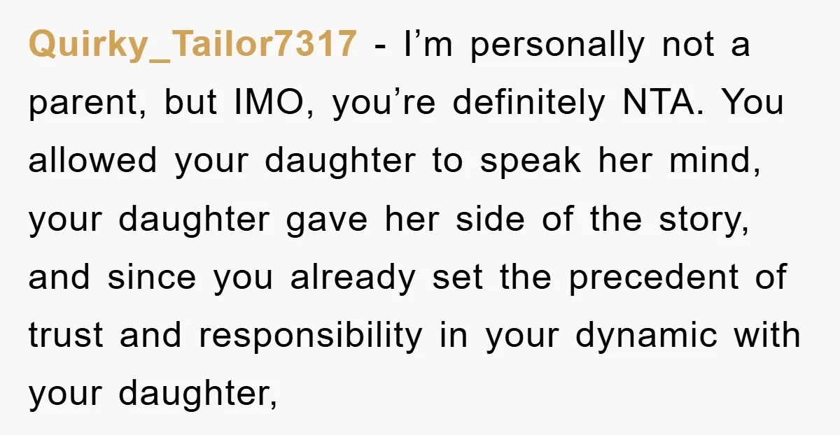 Quirky_Tailor7317 − I’m personally not a parent, but IMO, you’re definitely NTA. You allowed your daughter to speak her mind, your daughter gave her side of the story, and since...