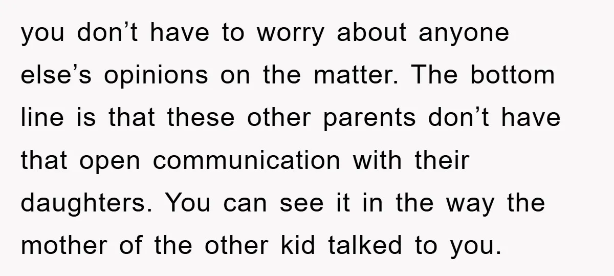 you don’t have to worry about anyone else’s opinions on the matter. The bottom line is that these other parents don’t have that open communication with their daughters. You can...