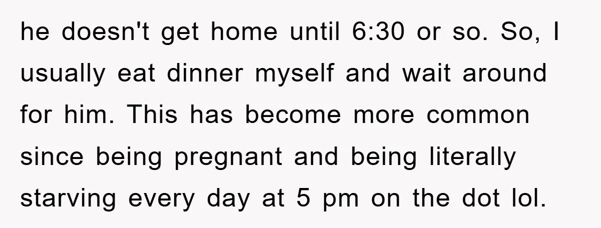 he doesn't get home until 6:30 or so. So, I usually eat dinner myself and wait around for him. This has become more common since being pregnant and being literally...
