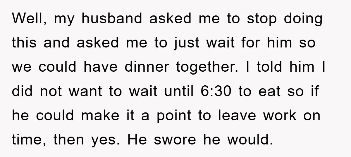 Well, my husband asked me to stop doing this and asked me to just wait for him so we could have dinner together. I told him I did not want...