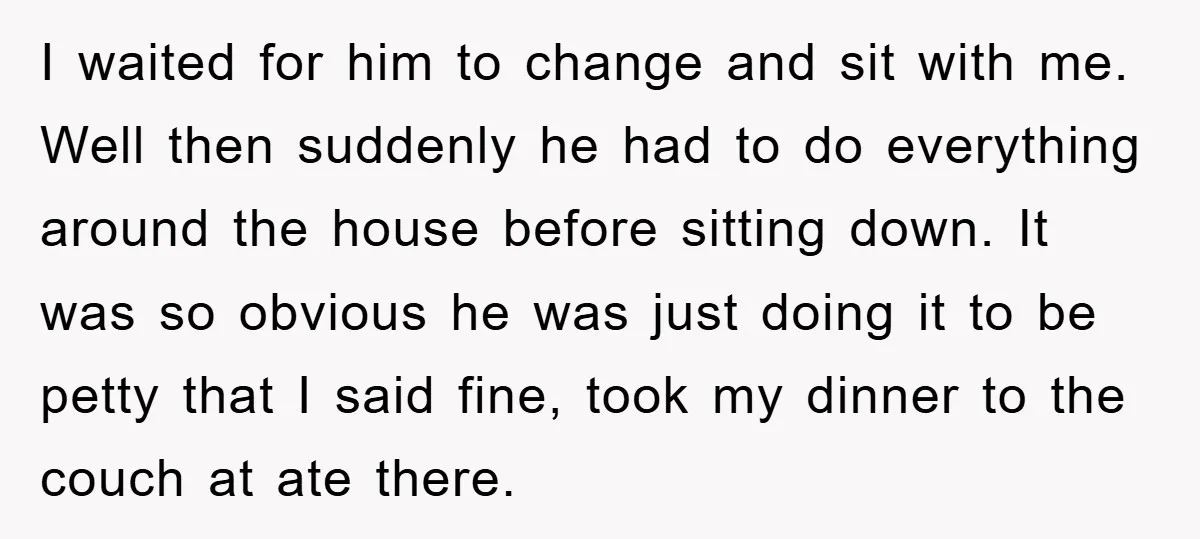 I waited for him to change and sit with me. Well then suddenly he had to do everything around the house before sitting down. It was so obvious he was...