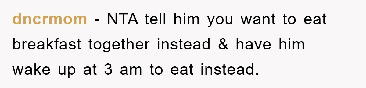 dncrmom − NTA tell him you want to eat breakfast together instead & have him wake up at 3 am to eat instead.