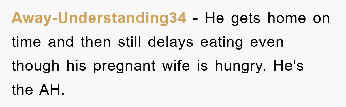 Away-Understanding34 − He gets home on time and then still delays eating even though his pregnant wife is hungry. He's the AH.