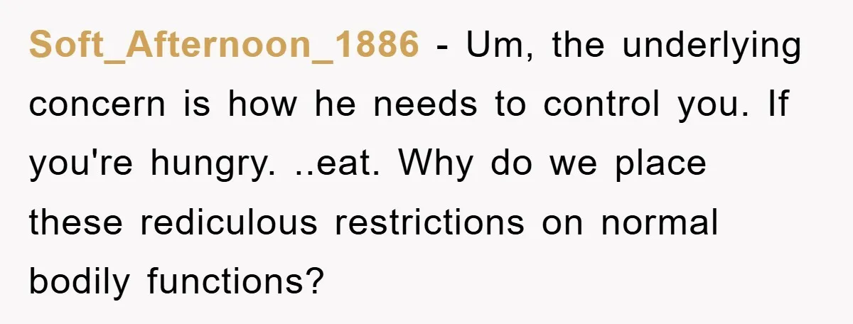 Soft_Afternoon_1886 − Um, the underlying concern is how he needs to control you. If you're hungry. ..eat. Why do we place these rediculous restrictions on normal bodily functions?