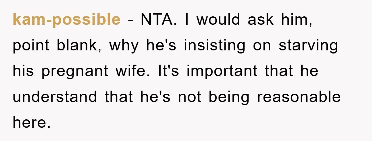 kam-possible − NTA. I would ask him, point blank, why he's insisting on starving his pregnant wife. It's important that he understand that he's not being reasonable here.