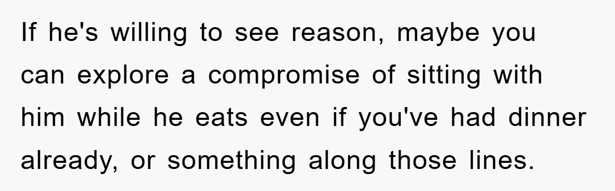 If he's willing to see reason, maybe you can explore a compromise of sitting with him while he eats even if you've had dinner already, or something along those lines.
