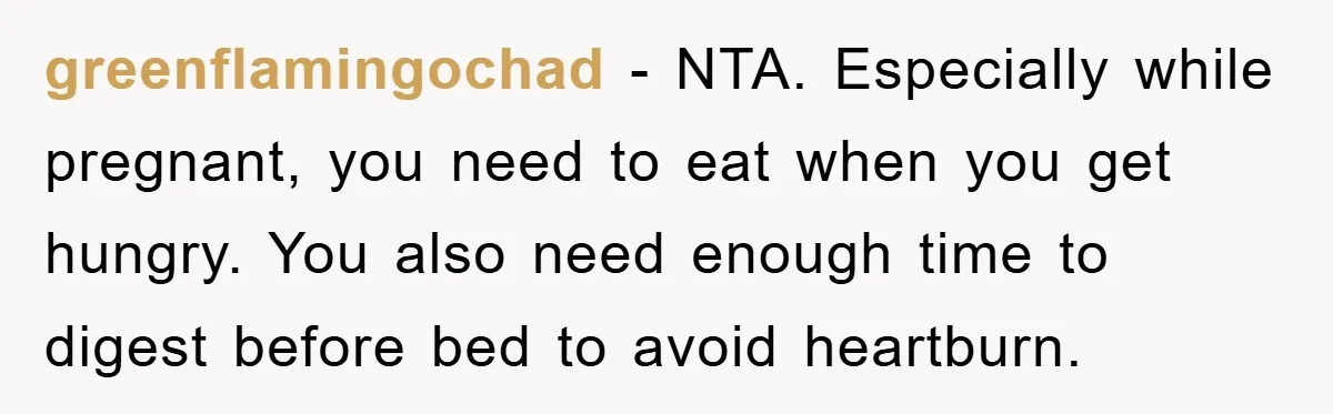 greenflamingochad − NTA. Especially while pregnant, you need to eat when you get hungry. You also need enough time to digest before bed to avoid heartburn.