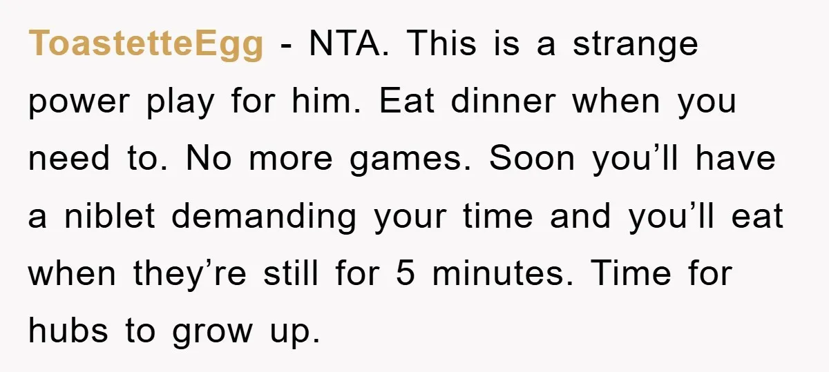 ToastetteEgg − NTA. This is a strange power play for him. Eat dinner when you need to. No more games. Soon you’ll have a niblet demanding your time and you’ll...