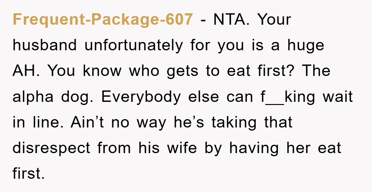 Frequent-Package-607 − NTA. Your husband unfortunately for you is a huge AH. You know who gets to eat first? The alpha dog. Everybody else can f__king wait in line. Ain’t...