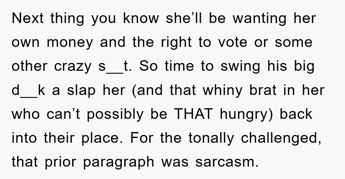 Next thing you know she’ll be wanting her own money and the right to vote or some other crazy s__t. So time to swing his big d__k a slap her...