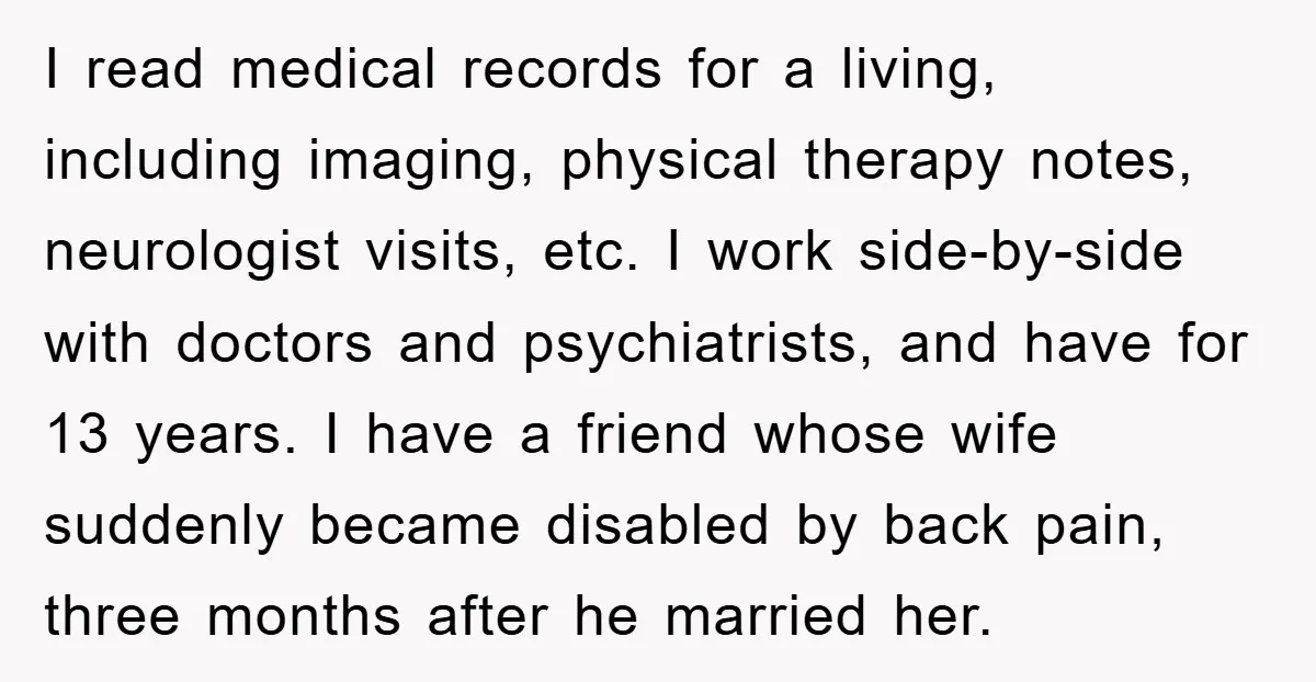 I read medical records for a living, including imaging, physical therapy notes, neurologist visits, etc. I work side-by-side with doctors and psychiatrists, and have for 13 years. I have a...