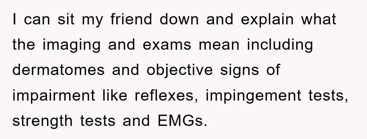 I can sit my friend down and explain what the imaging and exams mean including dermatomes and objective signs of impairment like reflexes, impingement tests, strength tests and EMGs.