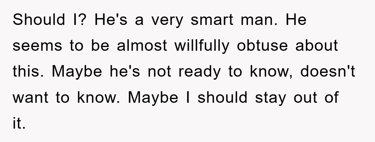 Should I? He's a very smart man. He seems to be almost willfully obtuse about this. Maybe he's not ready to know, doesn't want to know. Maybe I should stay...