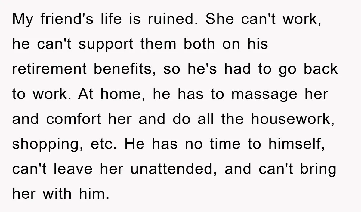 My friend's life is ruined. She can't work, he can't support them both on his retirement benefits, so he's had to go back to work. At home, he has to...