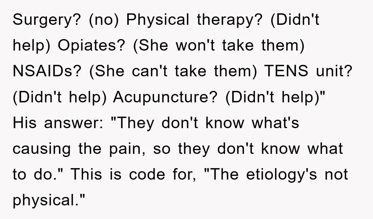 Surgery? (no) Physical therapy? (Didn't help) Opiates? (She won't take them) NSAIDs? (She can't take them) TENS unit? (Didn't help) Acupuncture? (Didn't help)" His answer: "They don't know what's causing...