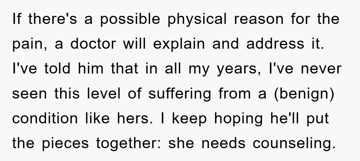 If there's a possible physical reason for the pain, a doctor will explain and address it. I've told him that in all my years, I've never seen this level of...
