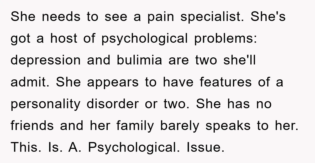 She needs to see a pain specialist. She's got a host of psychological problems: depression and bulimia are two she'll admit. She appears to have features of a personality disorder...