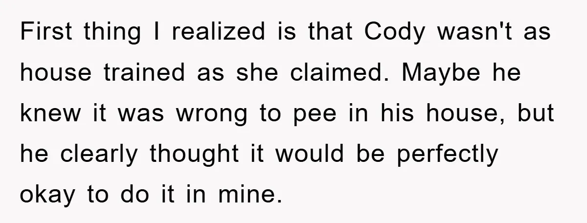 First thing I realized is that Cody wasn't as house trained as she claimed. Maybe he knew it was wrong to pee in his house, but he clearly thought it...
