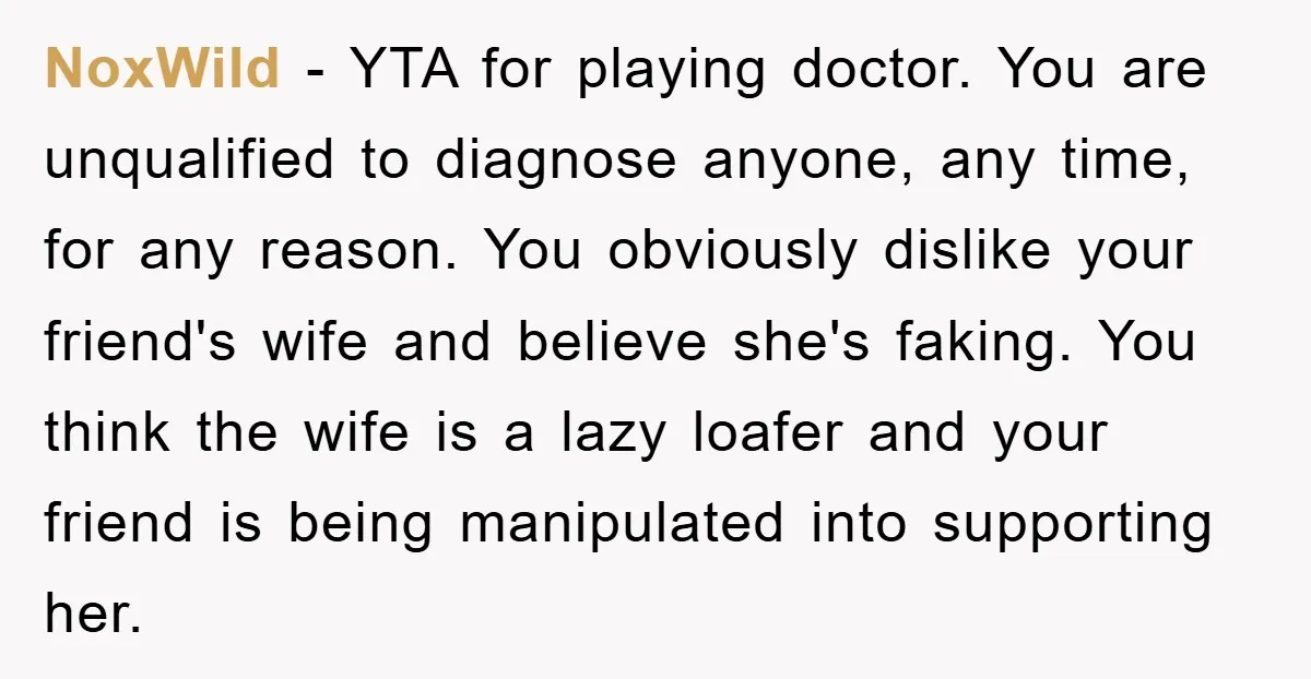 NoxWild − YTA for playing doctor. You are unqualified to diagnose anyone, any time, for any reason. You obviously dislike your friend's wife and believe she's faking. You think the...