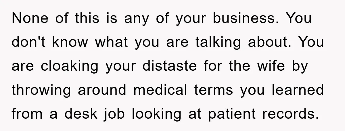 None of this is any of your business. You don't know what you are talking about. You are cloaking your distaste for the wife by throwing around medical terms you...