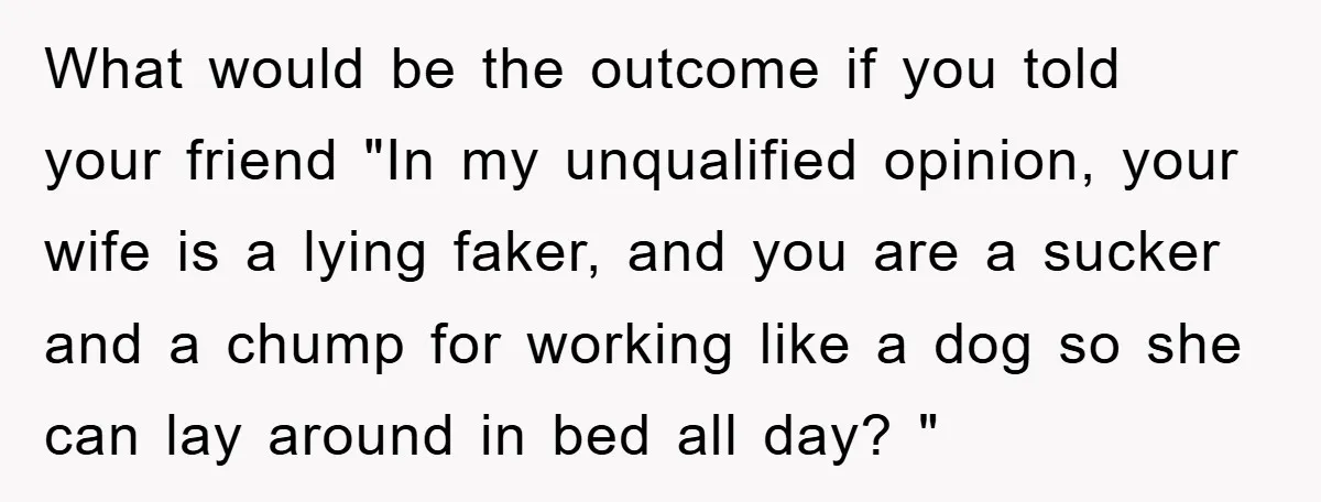 What would be the outcome if you told your friend "In my unqualified opinion, your wife is a lying faker, and you are a sucker and a chump for working...