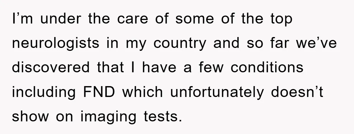 I’m under the care of some of the top neurologists in my country and so far we’ve discovered that I have a few conditions including FND which unfortunately doesn’t show...