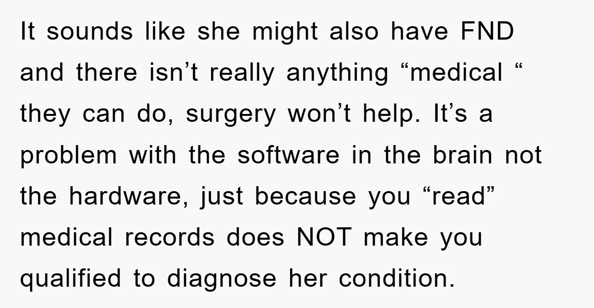 It sounds like she might also have FND and there isn’t really anything “medical “ they can do, surgery won’t help. It’s a problem with the software in the brain...
