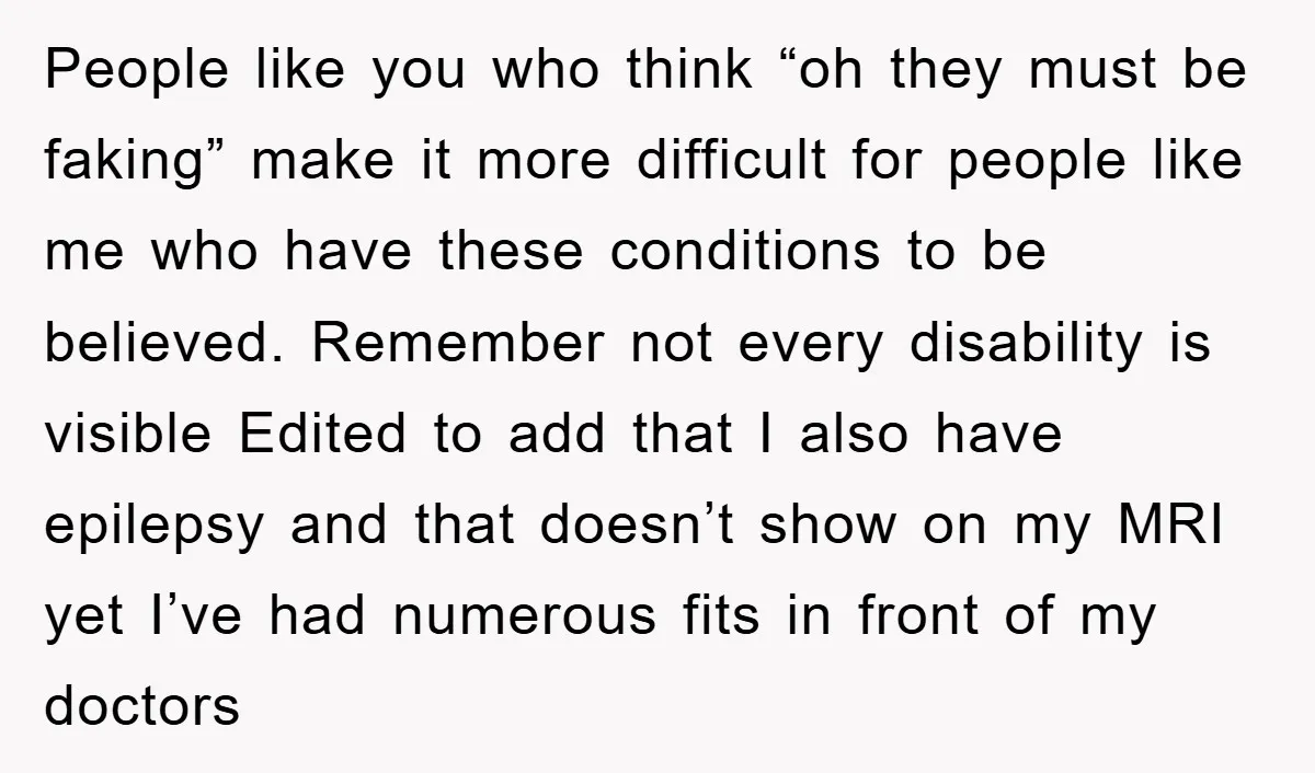 People like you who think “oh they must be faking” make it more difficult for people like me who have these conditions to be believed. Remember not every disability is...