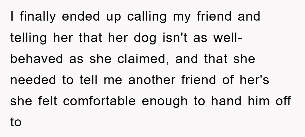I finally ended up calling my friend and telling her that her dog isn't as well-behaved as she claimed, and that she needed to tell me another friend of her's...