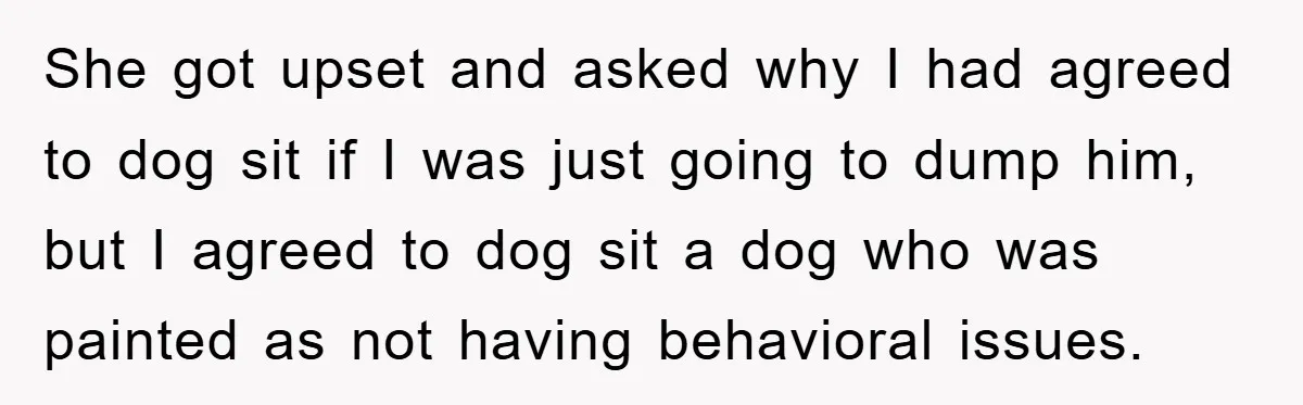 She got upset and asked why I had agreed to dog sit if I was just going to dump him, but I agreed to dog sit a dog who was...