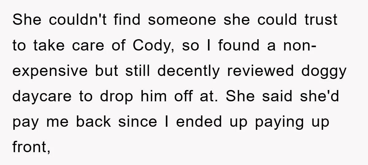 She couldn't find someone she could trust to take care of Cody, so I found a non-expensive but still decently reviewed doggy daycare to drop him off at. She said...