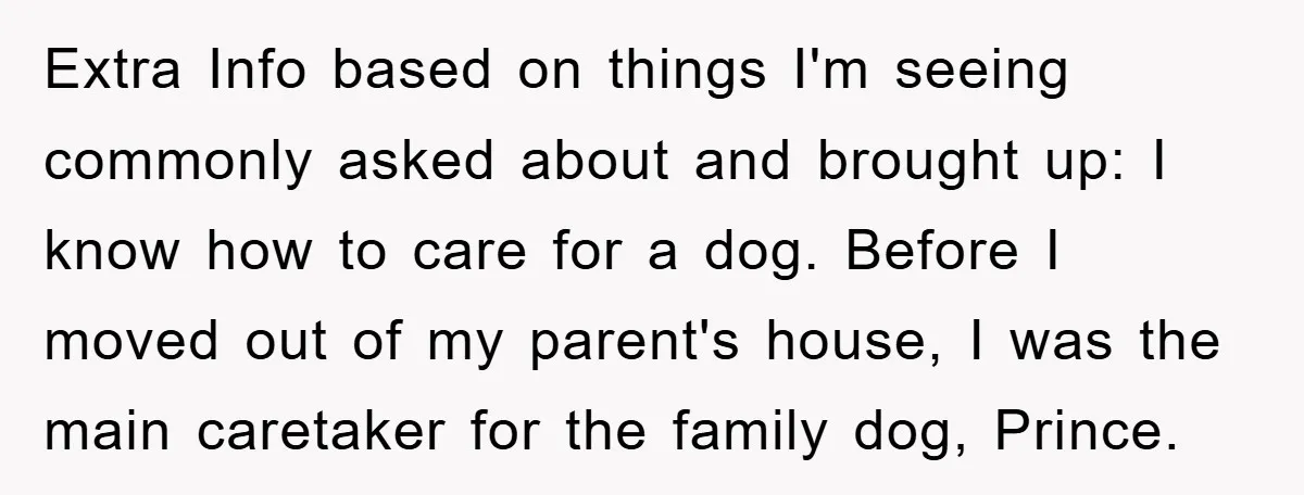 Extra Info based on things I'm seeing commonly asked about and brought up: I know how to care for a dog. Before I moved out of my parent's house, I...