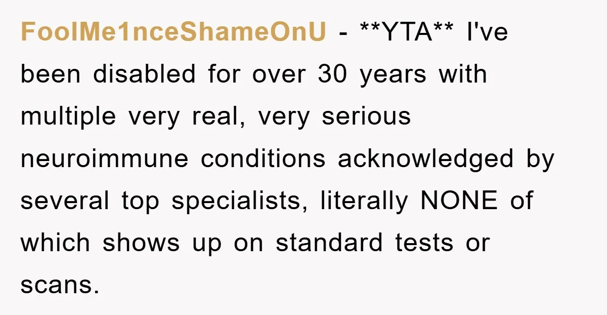 FoolMe1nceShameOnU − **YTA** I've been disabled for over 30 years with multiple very real, very serious neuroimmune conditions acknowledged by several top specialists, literally NONE of which shows up on...