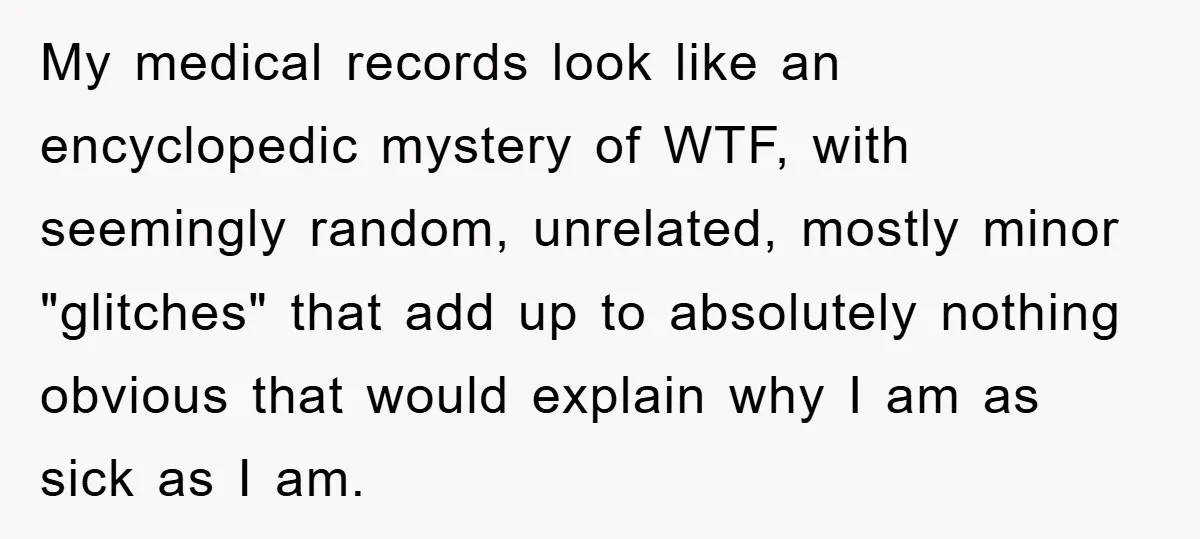 My medical records look like an encyclopedic mystery of WTF, with seemingly random, unrelated, mostly minor "glitches" that add up to absolutely nothing obvious that would explain why I am...