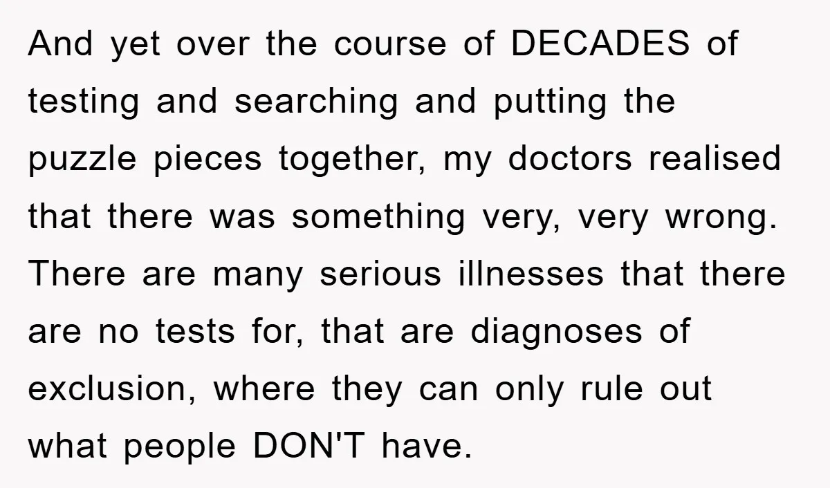 And yet over the course of DECADES of testing and searching and putting the puzzle pieces together, my doctors realised that there was something very, very wrong. There are many...