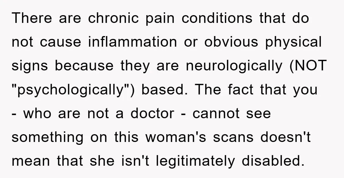 There are chronic pain conditions that do not cause inflammation or obvious physical signs because they are neurologically (NOT "psychologically") based. The fact that you - who are not a...