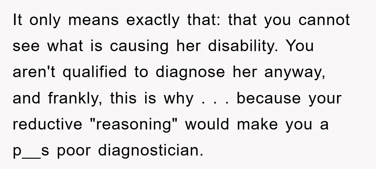 It only means exactly that: that you cannot see what is causing her disability. You aren't qualified to diagnose her anyway, and frankly, this is why . . . because...