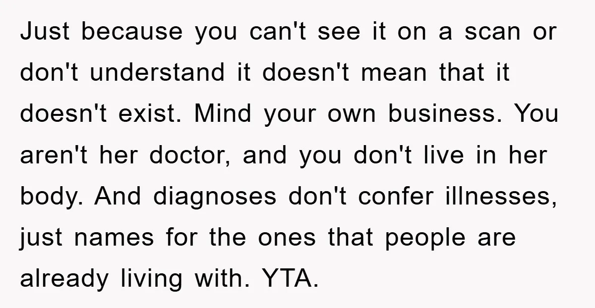 Just because you can't see it on a scan or don't understand it doesn't mean that it doesn't exist. Mind your own business. You aren't her doctor, and you don't...