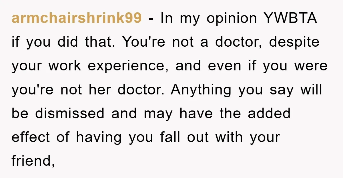 armchairshrink99 − In my opinion YWBTA if you did that. You're not a doctor, despite your work experience, and even if you were you're not her doctor. Anything you say...