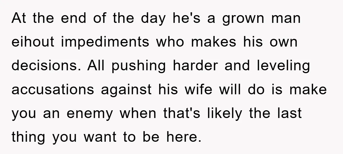 At the end of the day he's a grown man eihout impediments who makes his own decisions. All pushing harder and leveling accusations against his wife will do is make...