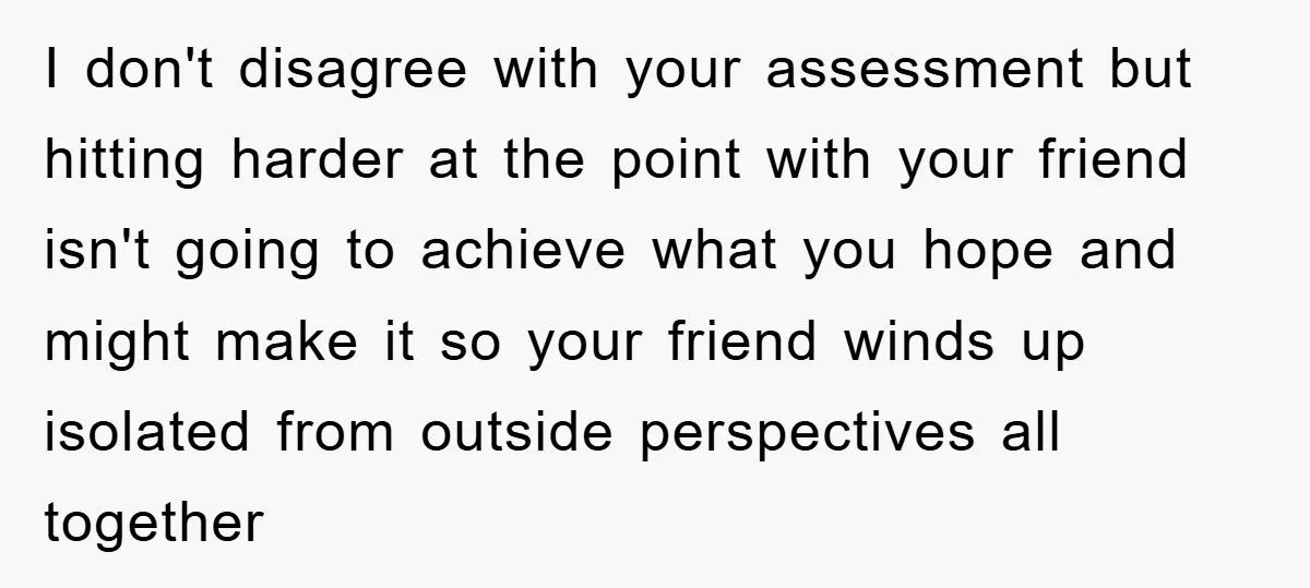I don't disagree with your assessment but hitting harder at the point with your friend isn't going to achieve what you hope and might make it so your friend winds...