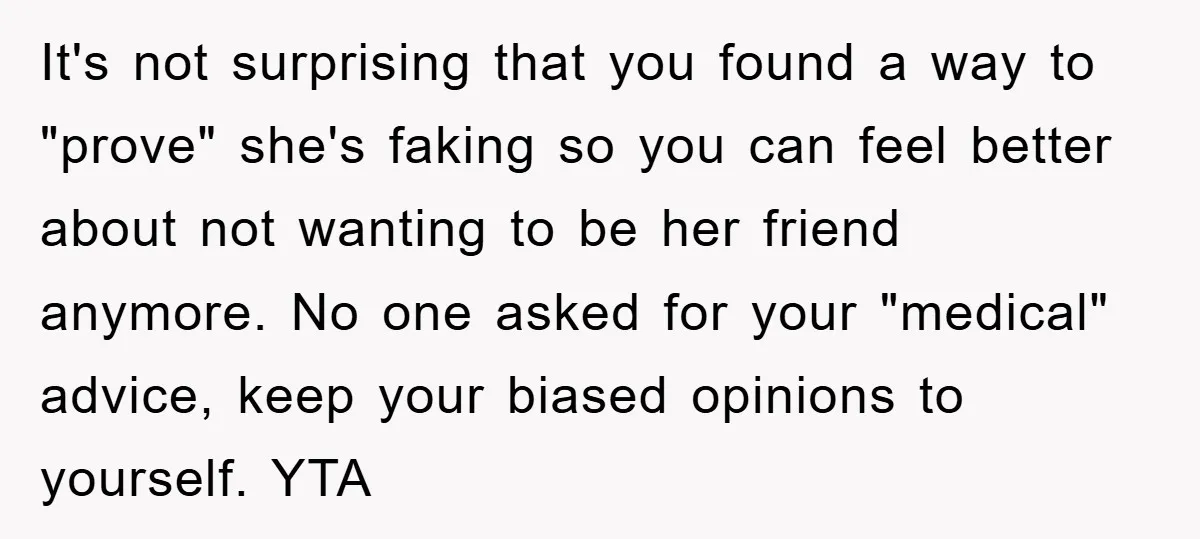 It's not surprising that you found a way to "prove" she's faking so you can feel better about not wanting to be her friend anymore. No one asked for your...