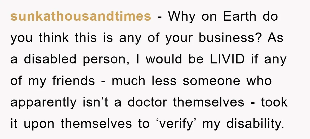 sunkathousandtimes − Why on Earth do you think this is any of your business? As a disabled person, I would be LIVID if any of my friends - much less...