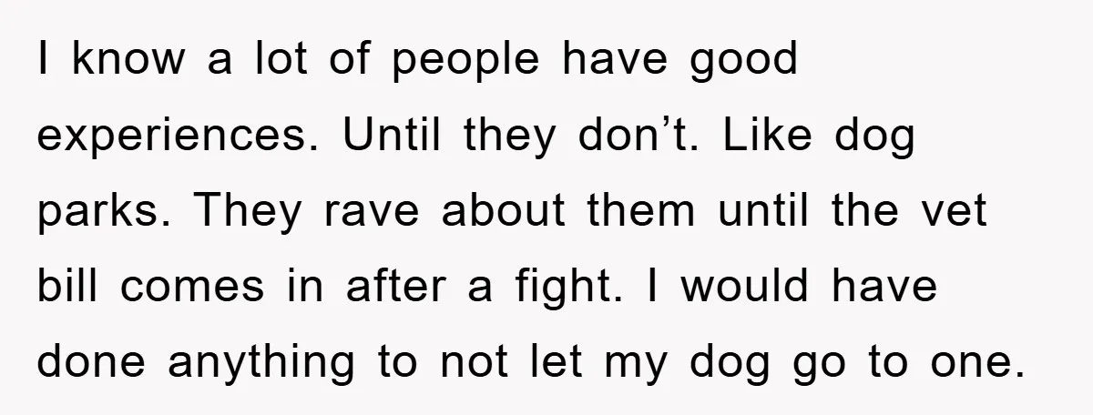 I know a lot of people have good experiences. Until they don’t. Like dog parks. They rave about them until the vet bill comes in after a fight. I would...