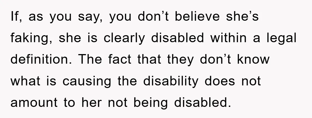 If, as you say, you don’t believe she’s faking, she is clearly disabled within a legal definition. The fact that they don’t know what is causing the disability does not...