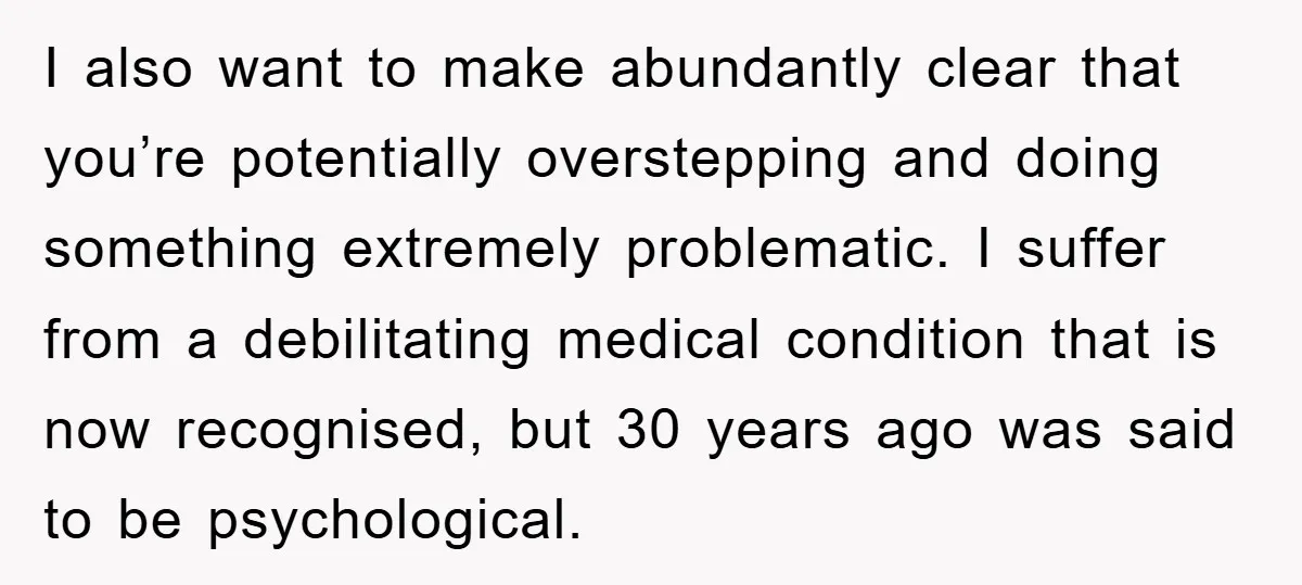 I also want to make abundantly clear that you’re potentially overstepping and doing something extremely problematic. I suffer from a debilitating medical condition that is now recognised, but 30 years...