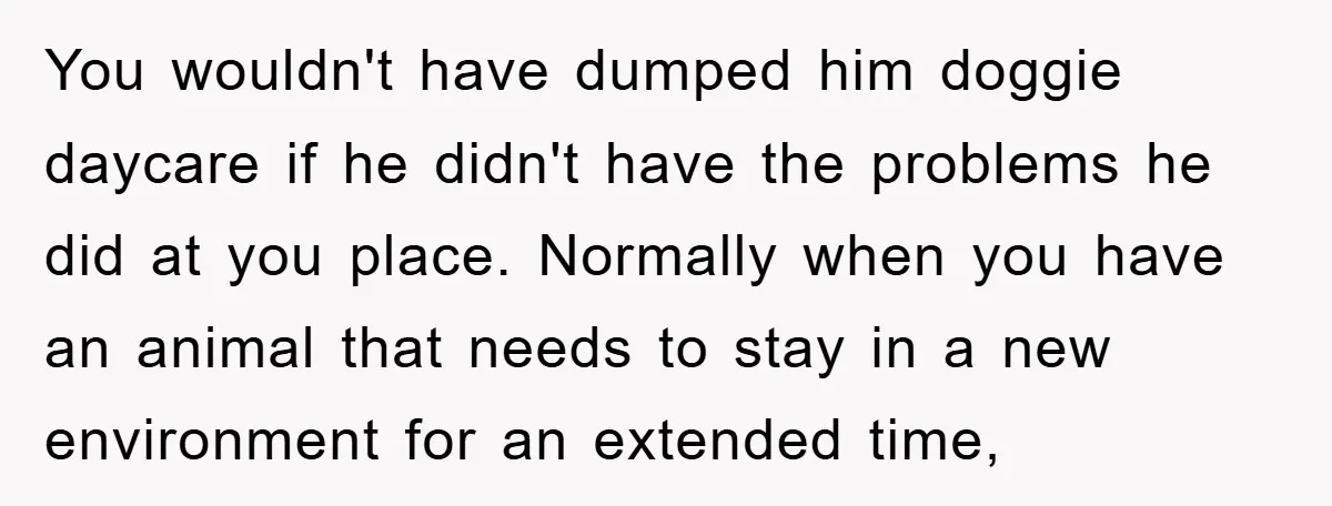 You wouldn't have dumped him doggie daycare if he didn't have the problems he did at you place. Normally when you have an animal that needs to stay in a...