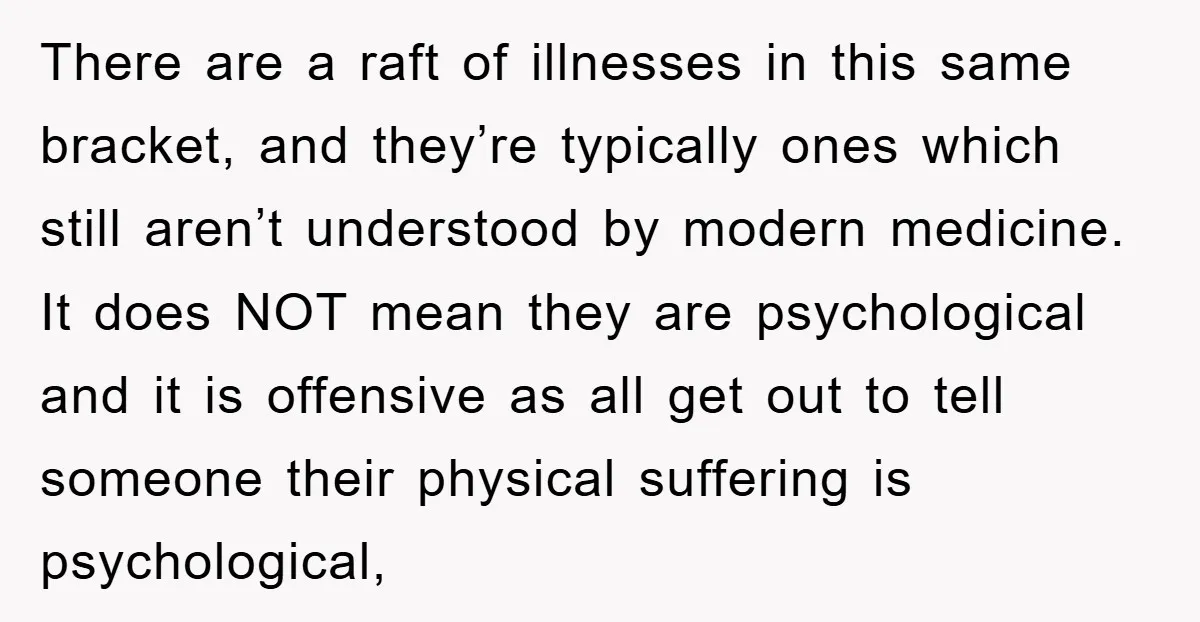 There are a raft of illnesses in this same bracket, and they’re typically ones which still aren’t understood by modern medicine. It does NOT mean they are psychological and it...