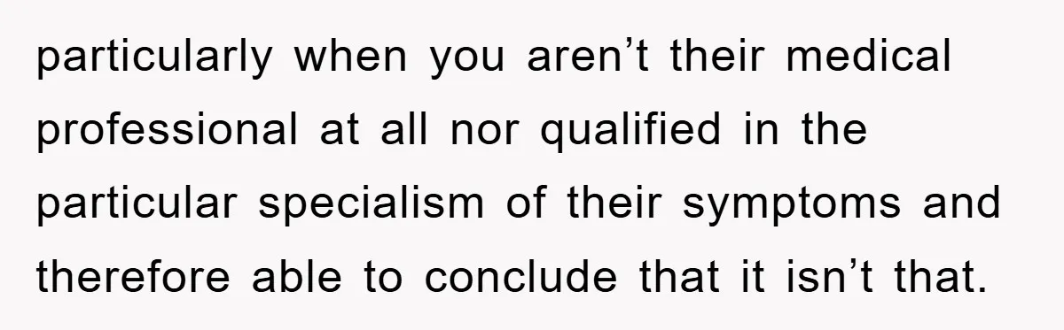 particularly when you aren’t their medical professional at all nor qualified in the particular specialism of their symptoms and therefore able to conclude that it isn’t that.